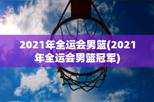 2021年全运会男篮(2021年全运会男篮冠军)
