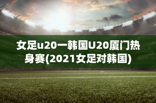 女足u20一韩国U20厦门热身赛(2021女足对韩国)