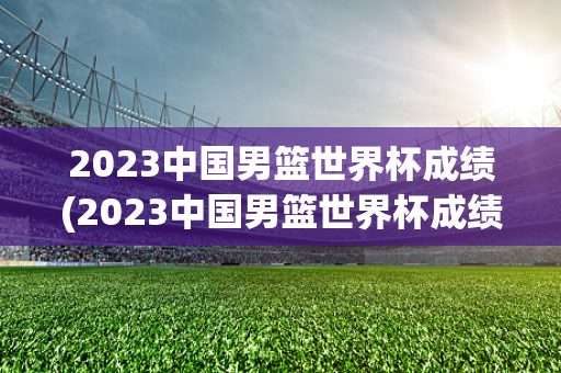 2023中国男篮世界杯成绩(2023中国男篮世界杯成绩一览)