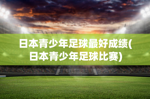 日本青少年足球最好成绩(日本青少年足球比赛)
